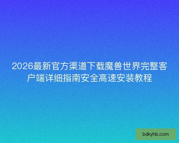 2026最新官方渠道下载魔兽世界完整客户端详细指南安全高速安装教程