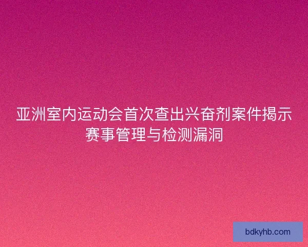 亚洲室内运动会首次查出兴奋剂案件揭示赛事管理与检测漏洞