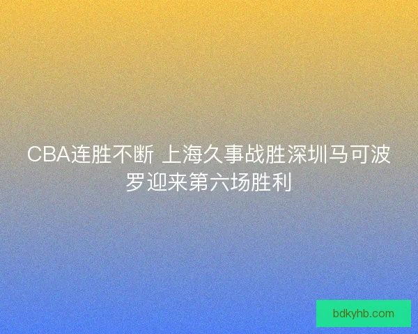 CBA连胜不断 上海久事战胜深圳马可波罗迎来第六场胜利