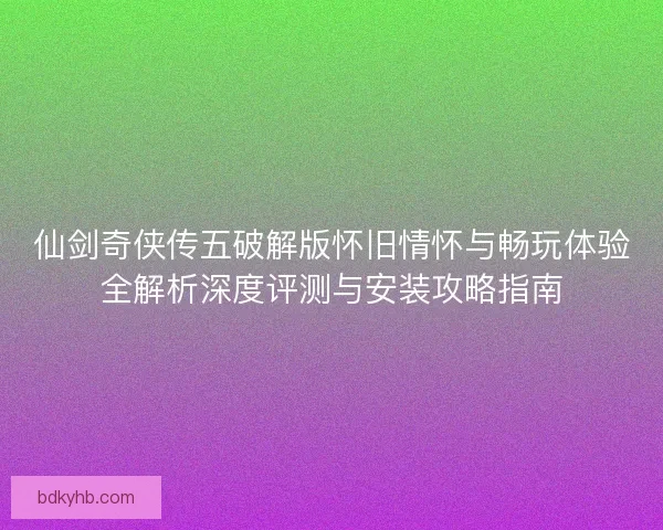 仙剑奇侠传五破解版怀旧情怀与畅玩体验全解析深度评测与安装攻略指南