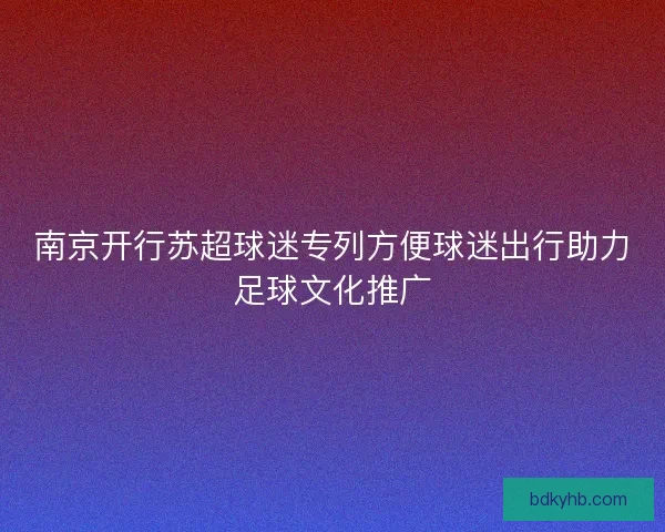 南京开行苏超球迷专列方便球迷出行助力足球文化推广