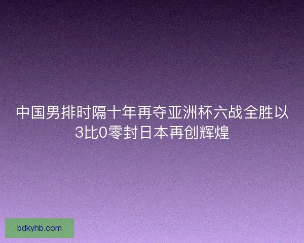 中国男排时隔十年再夺亚洲杯六战全胜以3比0零封日本再创辉煌