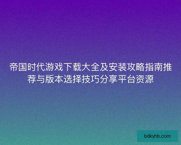 帝国时代游戏下载大全及安装攻略指南推荐与版本选择技巧分享平台资源